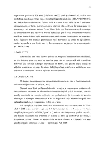 18
capacidades que vão de 100 barris (16m³) até 700.000 barris (112.000m³). O Barril é uma
unidade de medida de petróleo líquido (geralmente petróleo cru) igual a 158,987294928 litros
no caso do barril estadunidense. Quanto maior o volume armazenado, menor é o custo de
armazenamento por barril. Isso faz com que o interesse pela construção de tanques cada vez
maiores seja cada vez mais comum. Porém, há um limite para dimensionamento de um tanque
de armazenamento. Isso se deve à pressão hidrostática que o fluido armazenado exerce na
parede do tanque. Quanto maior a pressão, maior a espessura de costado requerida no projeto.
Estas espessuras têm medidas padronizadas pelos fabricantes de chapa de aço-carbono.
Assim, chegando a um limite para o dimensionamento do tanque de armazenamento.
(BARROS, 2014)
1.2 - OBJETIVO
Este trabalho tem como objetivo projetar um tanque de armazenamento atmosférico,
de teto flutuante para estocagem de gasolina, com base na norma API 650 e requisitos
Petrobras, que substitui os tanques incendiados em Santos. Este projeto é feito através de
cálculos baseados nas normas e literaturas da bibliografia de referência, e validado por uma
simulação por elementos finitos no software Autodesk Inventor.
1.3 - JUSTIFICATIVA
Os tanques de armazenamento são equipamentos essenciais para o funcionamento de
uma unidade operacional. (BARROS, 2014)
Segundo experiência profissional do autor, o projeto e construção de um tanque de
armazenamento envolvem um elevado investimento de capital, pois é necessário, além da
grande quantidade de material utilizado, um conhecimento da tecnologia de projeto,
fabricação e montagem especializados. Caso o projeto não seja desenvolvido para uma
aplicação específica, as consequências podem ser severas.
Um exemplo de projeto de tanque de armazenamento incoerente ocorreu no dia 02 de
abril de 2015 na empresa Ultracargo na cidade de Santos. Seis tanques de combustível foram
atingidos por um grande incêndio (Figura 2 e 3): dois de etanol e quatro de gasolina. Ao todo,
eles tinham capacidade para armazenar 34 milhões de litros de combustível. No início, a
temperatura chegou a 800°C. As causas ainda são desconhecidas e o incêndio provocou
grandes impactos ambientais (Figura 4) e econômicos. (G1, 2015)
 