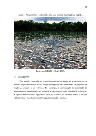 20
Figura 4 - Peixes mortos, contaminados pela água utilizada na extinção do incêndio.
Fonte: (AMBIENTE LEGAL, 2015)
1.4 - CONCEPÇÃO
Este trabalho contempla um projeto completo de um tanque de armazenamento. A
primeira etapa diz respeito à escolha do tipo de tanque de armazenamento a ser projetado em
função do produto a ser estocado. Na sequência, a determinação da capacidade de
armazenamento, das dimensões do tanque de armazenamento e dos materiais de construção.
A segunda etapa contempla o projeto do fundo, na sequência, do costado e do teto. A terceira
e última etapa, a modelagem em software para simulação e análises.
 