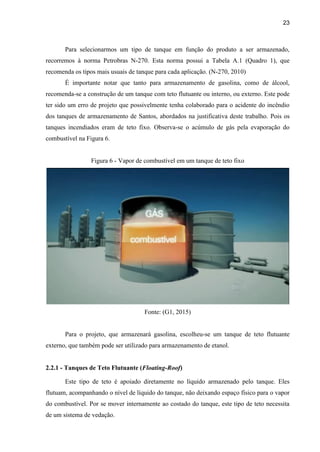 23
Para selecionarmos um tipo de tanque em função do produto a ser armazenado,
recorremos à norma Petrobras N-270. Esta norma possui a Tabela A.1 (Quadro 1), que
recomenda os tipos mais usuais de tanque para cada aplicação. (N-270, 2010)
É importante notar que tanto para armazenamento de gasolina, como de álcool,
recomenda-se a construção de um tanque com teto flutuante ou interno, ou externo. Este pode
ter sido um erro de projeto que possivelmente tenha colaborado para o acidente do incêndio
dos tanques de armazenamento de Santos, abordados na justificativa deste trabalho. Pois os
tanques incendiados eram de teto fixo. Observa-se o acúmulo de gás pela evaporação do
combustível na Figura 6.
Figura 6 - Vapor de combustível em um tanque de teto fixo
Fonte: (G1, 2015)
Para o projeto, que armazenará gasolina, escolheu-se um tanque de teto flutuante
externo, que também pode ser utilizado para armazenamento de etanol.
2.2.1 - Tanques de Teto Flutuante (Floating-Roof)
Este tipo de teto é apoiado diretamente no líquido armazenado pelo tanque. Eles
flutuam, acompanhando o nível de líquido do tanque, não deixando espaço físico para o vapor
do combustível. Por se mover internamente ao costado do tanque, este tipo de teto necessita
de um sistema de vedação.
 