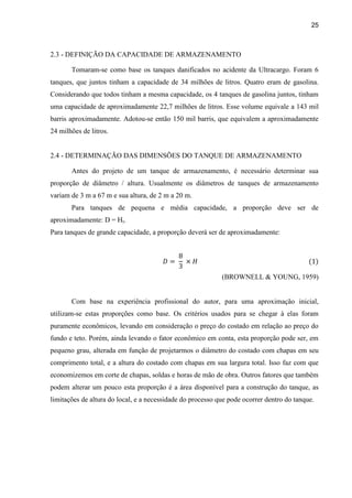 25
2.3 - DEFINIÇÃO DA CAPACIDADE DE ARMAZENAMENTO
Tomaram-se como base os tanques danificados no acidente da Ultracargo. Foram 6
tanques, que juntos tinham a capacidade de 34 milhões de litros. Quatro eram de gasolina.
Considerando que todos tinham a mesma capacidade, os 4 tanques de gasolina juntos, tinham
uma capacidade de aproximadamente 22,7 milhões de litros. Esse volume equivale a 143 mil
barris aproximadamente. Adotou-se então 150 mil barris, que equivalem a aproximadamente
24 milhões de litros.
2.4 - DETERMINAÇÃO DAS DIMENSÕES DO TANQUE DE ARMAZENAMENTO
Antes do projeto de um tanque de armazenamento, é necessário determinar sua
proporção de diâmetro / altura. Usualmente os diâmetros de tanques de armazenamento
variam de 3 m a 67 m e sua altura, de 2 m a 20 m.
Para tanques de pequena e média capacidade, a proporção deve ser de
aproximadamente: D = Ht.
Para tanques de grande capacidade, a proporção deverá ser de aproximadamente:
(BROWNELL & YOUNG, 1959)
Com base na experiência profissional do autor, para uma aproximação inicial,
utilizam-se estas proporções como base. Os critérios usados para se chegar à elas foram
puramente econômicos, levando em consideração o preço do costado em relação ao preço do
fundo e teto. Porém, ainda levando o fator econômico em conta, esta proporção pode ser, em
pequeno grau, alterada em função de projetarmos o diâmetro do costado com chapas em seu
comprimento total, e a altura do costado com chapas em sua largura total. Isso faz com que
economizemos em corte de chapas, soldas e horas de mão de obra. Outros fatores que também
podem alterar um pouco esta proporção é a área disponível para a construção do tanque, as
limitações de altura do local, e a necessidade do processo que pode ocorrer dentro do tanque.
 