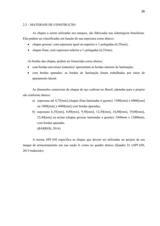 26
2.5 – MATERIAIS DE CONSTRUÇÃO
As chapas a serem utilizadas nos tanques, são fabricadas nas siderúrgicas brasileiras.
Elas podem ser classificadas em função de sua espessura como abaixo:
 chapas grossas: com espessura igual ou superior a ¼ polegadas (6,35mm);
 chapas finas: com espessura inferior a ¼ polegadas (6,35mm).
As bordas das chapas, podem ser fornecidas como abaixo:
 com bordas universais (naturais): apresentam as bordas naturais de laminação;
 com bordas aparadas: as bordas de laminação foram trabalhadas por meio de
aparamento lateral.
As dimensões comerciais de chapas de aço carbono no Brasil, adotadas para o projeto
são conforme abaixo:
a) espessura até 4,75[mm] (chapas finas laminadas à quente): 1500[mm] x 6000[mm]
ou 1800[mm] x 6000[mm] com bordas aparadas;
b) espessura 6,35[mm], 8,00[mm], 9,50[mm], 12,50[mm], 16,00[mm], 19,00[mm],
22,40[mm] ou acima (chapas grossas laminadas a quente): 2440mm x 12000mm,
com bordas aparadas.
(BARROS, 2014)
A norma API 650 especifica as chapas que devem ser utilizadas no projeto de um
tanque de armazenamento em sua seção 4, como no quadro abaixo (Quadro 2): (API 650,
2013 traduzido)
 