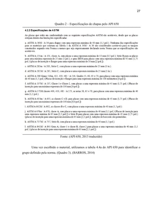 27
Quadro 2 – Especificações de chapas pelo API 650
Fonte: (API 650, 2013 traduzido)
Uma vez escolhido o material, utilizamos a tabela 4.4a do API 650 para identificar o
grupo definido pela norma. (Quadro 3). (BARROS, 2014)
 