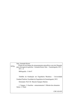 S253p
Sato, Armando Kenzo
Projeto de um tanque de armazenamento atmosférico com teto flutuante
para estocagem de gasolina / Armando Kenzo Sato – Guaratinguetá, 2015.
69 f. : il.
Bibliografia : f. 66-67
Trabalho de Graduação em Engenharia Mecânica – Universidade
Estadual Paulista, Faculdade de Engenharia de Guaratinguetá, 2015.
Orientador: Prof. Dr. Marcelo Sampaio Martins
1. Tanques 2. Gasolina – armazenamento 3. Método dos elementos
finitos I. Título
CDU 624.953
 