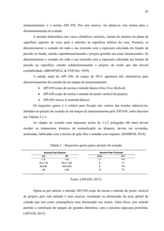 31
armazenamento, é a norma API 650. Por este motivo, irá adotar-se esta norma para o
dimensionamento do costado.
A pressão hidrostática nos vasos cilíndricos verticais, variam do mínimo no plano da
superfície superior do vaso, para o máximo na superfície inferior do vaso. Portanto, se
dimensionarem o costado em toda a sua extensão com a espessura calculada em função da
pressão no fundo, estarão superdimensionando o projeto gerando um custo desnecessário. Se
dimensionarem o costado em toda a sua extensão com a espessura calculada em função da
pressão na superfície, estarão subdimensionando o projeto, de modo que não haverá
confiabilidade. (BROWNELL & YOUNG, 1959)
A edição atual do API 650, de março de 2013, apresenta três alternativas para
dimensionamento do costado de um tanque de armazenamento:
 API 650 corpo de norma e método básico (One-Foot Method);
 API 650 corpo de norma e método do ponto variável de projeto;
 API 650 Anexo A (método básico).
Os requisitos gerais e o critério para fixação dos valores das tensões admissíveis,
adotados no projeto do costado de um tanque de armazenamento pelo API 650, estão descritos
nas Tabelas 2 e 3.
As chapas do costado com espessura acima de 1.1/2 polegadas (40 mm) devem
receber os tratamentos térmicos de normalização ou têmpera, devem ser revenidas,
acalmadas, fabricadas com a técnica de grão fino e testadas com impacto. (BARROS, 2014)
Tabela 2 – Requisitos gerais para o projeto do costado
Fonte: (API 650, 2013)
Optou-se por utilizar o método API 650 corpo de norma e método do ponto variável
de projeto, pois este método é mais preciso, resultando na diminuição do peso global do
costado que tem como consequência uma diminuição nos custos. Além disso, este método
permite a construção de tanques de grandes diâmetros, com a máxima espessura permitida.
(API 650, 2013)
 