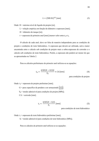 33
[mm] (3)
Onde: H = máximo nível de líquido de projeto [m];
L = relação empírica em função do diâmetro e espessura [mm];
D = diâmetro do tanque [m];
t = espessura do primeiro anel [mm] (menor valor entre td e tt).
O cálculo de cada anel, deve ser feita de maneira independente para as condições de
projeto e condições de teste hidrostático. A espessura que deverá ser utilizada, será a maior
encontrada entre o cálculo sob condições de projeto mais a sobre-espessura de corrosão e o
cálculo sob condições de teste hidrostático. Porém, a espessura não poderá ser menor do que
as apresentadas na Tabela 2.
Para os cálculos preliminares do primeiro anel utilizou-se as equações:
para condições de projeto
Onde: td = espessura de projeto preliminar [mm];
G = peso específico do produto a ser armazenado ;
Sd = tensão admissível para condições de projeto [MPa];
CA = corrosão [mm].
para condições de teste hidrostático
Onde: tt = espessura de teste hidrostático preliminar [mm];
St = tensão admissível para condições de teste hidrostático [MPa];
Para os cálculos do primeiro anel utilizou-se as equações:
 