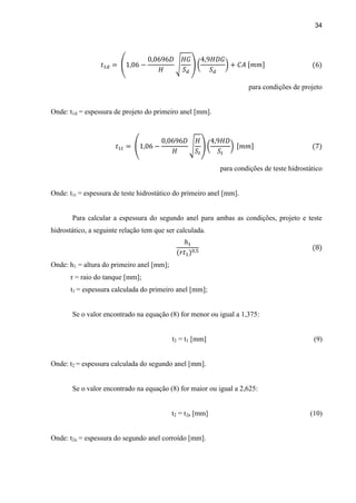 34
para condições de projeto
Onde: t1d = espessura de projeto do primeiro anel [mm].
para condições de teste hidrostático
Onde: t1t = espessura de teste hidrostático do primeiro anel [mm].
Para calcular a espessura do segundo anel para ambas as condições, projeto e teste
hidrostático, a seguinte relação tem que ser calculada.
Onde: h1 = altura do primeiro anel [mm];
r = raio do tanque [mm];
t1 = espessura calculada do primeiro anel [mm];
Se o valor encontrado na equação (8) for menor ou igual a 1,375:
t2 = t1 [mm] (9)
Onde: t2 = espessura calculada do segundo anel [mm].
Se o valor encontrado na equação (8) for maior ou igual a 2,625:
t2 = t2a [mm] (10)
Onde: t2a = espessura do segundo anel corroído [mm].
 