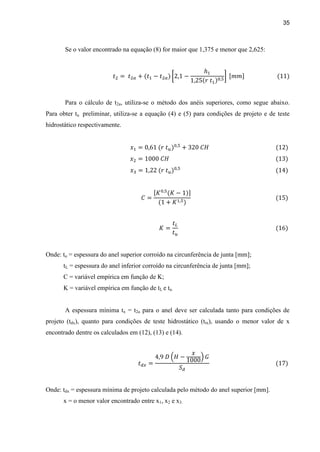 35
Se o valor encontrado na equação (8) for maior que 1,375 e menor que 2,625:
Para o cálculo de t2a, utiliza-se o método dos anéis superiores, como segue abaixo.
Para obter tu preliminar, utiliza-se a equação (4) e (5) para condições de projeto e de teste
hidrostático respectivamente.
Onde: tu = espessura do anel superior corroído na circunferência de junta [mm];
tL = espessura do anel inferior corroído na circunferência de junta [mm];
C = variável empírica em função de K;
K = variável empírica em função de tL e tu.
A espessura mínima tx = t2a para o anel deve ser calculada tanto para condições de
projeto (tdx), quanto para condições de teste hidrostático (ttx), usando o menor valor de x
encontrado dentre os calculados em (12), (13) e (14).
Onde: tdx = espessura mínima de projeto calculada pelo método do anel superior [mm].
x = o menor valor encontrado entre x1, x2 e x3.
 