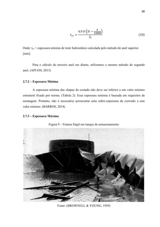 36
Onde: ttx = espessura mínima de teste hidrostático calculada pelo método do anel superior
[mm].
Para o cálculo do terceiro anel em diante, utilizamos o mesmo método do segundo
anel. (API 650, 2013)
2.7.2 – Espessura Mínima
A espessura mínima das chapas do costado não deve ser inferior a um valor mínimo
estrutural fixado por norma. (Tabela 2). Essa espessura mínima é baseada em requisitos de
montagem. Portanto, não é necessário acrescentar uma sobre-espessura de corrosão a este
valor mínimo. (BARROS, 2014)
2.7.3 – Espessura Máxima
Figura 9 – Fratura frágil em tanque de armazenamento
Fonte: (BROWNELL & YOUNG, 1959)
 