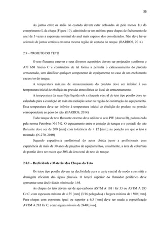 38
As juntas entre os anéis do costado devem estar defasadas de pelo menos 1/3 do
comprimento L da chapa (Figura 10), admitindo-se um mínimo para chapas de fechamento de
anel de 5 vezes a espessura nominal do anel mais espesso dos considerados. Não deve haver
acúmulo de juntas verticais em uma mesma região do costado do tanque. (BARROS, 2014)
2.8 – PROJETO DO TETO
O teto flutuante externo e seus diversos acessórios devem ser projetados conforme o
API 650 Anexo C e construídos de tal forma a permitir o extravasamento do produto
armazenado, sem danificar qualquer componente do equipamento no caso de um enchimento
excessivo do tanque.
A temperatura máxima de armazenamento do produto deve ser inferior à sua
temperatura inicial de ebulição na pressão atmosférica do local de armazenamento.
A temperatura da superfície líquida sob a chaparia central do teto tipo pontão deve ser
calculada para a condição de máxima radiação solar na região de construção do equipamento.
Essa temperatura deve ser inferior à temperatura inicial de ebulição do produto na pressão
correspondente ao peso do teto. (BARROS, 2014)
Todo tanque de teto flutuante externo deve utilizar o selo PW (Anexo B), padronizado
pela norma Petrobras N-1742. O espaçamento entre o costado do tanque e o costado do teto
flutuante deve ser de 200 [mm] com tolerância de ± 12 [mm], na posição em que o teto é
montado. (N-270, 2010)
Segundo experiência profissional do autor obtida junto a profissionais com
experiência de mais de 30 anos de projetos de equipamentos, usualmente, a área de cobertura
do pontão deve ser maior que 30% da área total do teto do tanque.
2.8.1 – Declividade e Material das Chapas do Teto
Os tetos tipo pontão devem ter declividade para a parte central de modo a permitir a
drenagem eficiente das águas pluviais. O lençol superior do flutuador periférico deve
apresentar uma declividade mínima de 1:64.
As chapas do teto devem ser de aço-carbono ASTM A 1011 Gr 33 ou ASTM A 283
Gr C, com espessura mínima de 4,75 [mm] (3/16 polegadas) e largura mínima de 1500 [mm].
Para chapas com espessura igual ou superior a 6,3 [mm] deve ser usada a especificação
ASTM A 283 Gr C, com largura mínima de 2440 [mm].
 