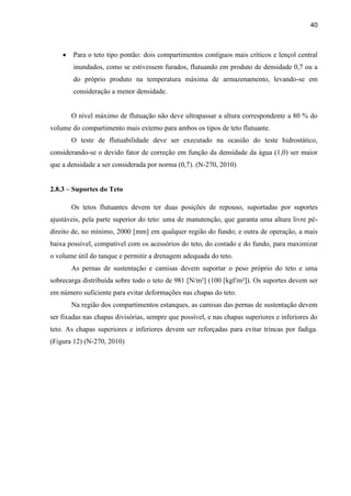 40
 Para o teto tipo pontão: dois compartimentos contíguos mais críticos e lençol central
inundados, como se estivessem furados, flutuando em produto de densidade 0,7 ou a
do próprio produto na temperatura máxima de armazenamento, levando-se em
consideração a menor densidade.
O nível máximo de flutuação não deve ultrapassar a altura correspondente a 80 % do
volume do compartimento mais externo para ambos os tipos de teto flutuante.
O teste de flutuabilidade deve ser executado na ocasião do teste hidrostático,
considerando-se o devido fator de correção em função da densidade da água (1,0) ser maior
que a densidade a ser considerada por norma (0,7). (N-270, 2010)
2.8.3 – Suportes do Teto
Os tetos flutuantes devem ter duas posições de repouso, suportadas por suportes
ajustáveis, pela parte superior do teto: uma de manutenção, que garanta uma altura livre pé-
direito de, no mínimo, 2000 [mm] em qualquer região do fundo; e outra de operação, a mais
baixa possível, compatível com os acessórios do teto, do costado e do fundo, para maximizar
o volume útil do tanque e permitir a drenagem adequada do teto.
As pernas de sustentação e camisas devem suportar o peso próprio do teto e uma
sobrecarga distribuída sobre todo o teto de 981 [N/m²] (100 [kgf/m²]). Os suportes devem ser
em número suficiente para evitar deformações nas chapas do teto.
Na região dos compartimentos estanques, as camisas das pernas de sustentação devem
ser fixadas nas chapas divisórias, sempre que possível, e nas chapas superiores e inferiores do
teto. As chapas superiores e inferiores devem ser reforçadas para evitar trincas por fadiga.
(Figura 12) (N-270, 2010)
 