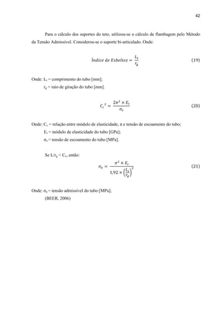 42
Para o cálculo dos suportes do teto, utilizou-se o cálculo de flambagem pelo Método
da Tensão Admissível. Considerou-se o suporte bi-articulado. Onde:
Onde: Lt = comprimento do tubo [mm];
rg = raio de giração do tubo [mm].
Onde: Cc = relação entre módulo de elasticidade, π e tensão de escoamento do tubo;
Et = módulo de elasticidade do tubo [GPa];
σe = tensão de escoamento do tubo [MPa].
Se L/rg < Cc, então:
Onde: σa = tensão admissível do tubo [MPa];
(BEER, 2006)
 