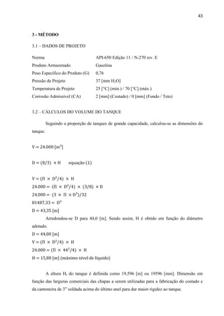 43
3 - MÉTODO
3.1 – DADOS DE PROJETO
Norma API-650 Edição 11 / N-270 rev. E
Produto Armazenado Gasolina
Peso Específico do Produto (G) 0,76
Pressão de Projeto 37 [mm H2O]
Temperatura de Projeto 25 [°C] (mín.) / 70 [°C] (máx.)
Corrosão Admissível (CA) 2 [mm] (Costado) / 0 [mm] (Fundo / Teto)
3.2 – CÁLCULOS DO VOLUME DO TANQUE
Seguindo a proporção de tanques de grande capacidade, calculou-se as dimensões do
tanque.
V = 24.000 [m³]
D = equação (1)
V =
24.000 =
24.000 =
81487,33 = D³
D = 43,35 [m]
Arredondou-se D para 44,0 [m]. Sendo assim, H é obtido em função do diâmetro
adotado.
D = 44,00 [m]
V =
24.000 =
H = 15,80 [m] (máximo nível de líquido)
A altura Ht do tanque é definida como 19,596 [m] ou 19596 [mm]. Dimensão em
função das larguras comerciais das chapas a serem utilizadas para a fabricação do costado e
da cantoneira de 3” soldada acima do último anel para dar maior rigidez ao tanque.
 