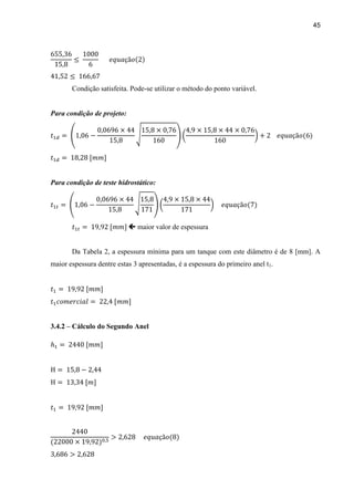 45
Condição satisfeita. Pode-se utilizar o método do ponto variável.
Para condição de projeto:
Para condição de teste hidrostático:
 maior valor de espessura
Da Tabela 2, a espessura mínima para um tanque com este diâmetro é de 8 [mm]. A
maior espessura dentre estas 3 apresentadas, é a espessura do primeiro anel t1.
3.4.2 – Cálculo do Segundo Anel
 