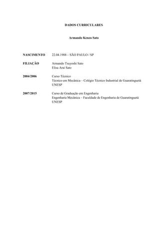 DADOS CURRICULARES
Armando Kenzo Sato
NASCIMENTO 22.04.1988 – SÃO PAULO / SP
FILIAÇÃO Armando Tsuyoshi Sato
Elisa Arai Sato
2004/2006 Curso Técnico
Técnico em Mecânica – Colégio Técnico Industrial de Guaratinguetá
UNESP
2007/2015 Curso de Graduação em Engenharia
Engenharia Mecânica – Faculdade de Engenharia de Guaratinguetá
UNESP
 