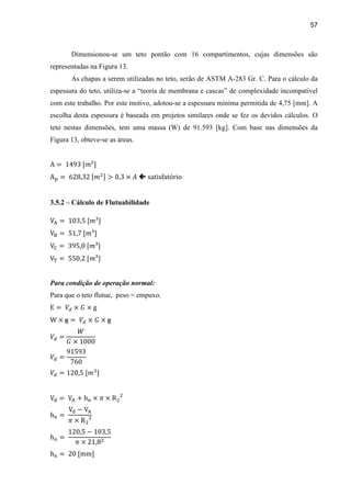 57
Dimensionou-se um teto pontão com 16 compartimentos, cujas dimensões são
representadas na Figura 13.
As chapas a serem utilizadas no teto, serão de ASTM A-283 Gr. C. Para o cálculo da
espessura do teto, utiliza-se a “teoria de membrana e cascas” de complexidade incompatível
com este trabalho. Por este motivo, adotou-se a espessura mínima permitida de 4,75 [mm]. A
escolha desta espessura é baseada em projetos similares onde se fez os devidos cálculos. O
teto nestas dimensões, tem uma massa (W) de 91.593 [kg]. Com base nas dimensões da
Figura 13, obteve-se as áreas.

3.5.2 – Cálculo de Flutuabilidade
Para condição de operação normal:
Para que o teto flutue, peso = empuxo.
 