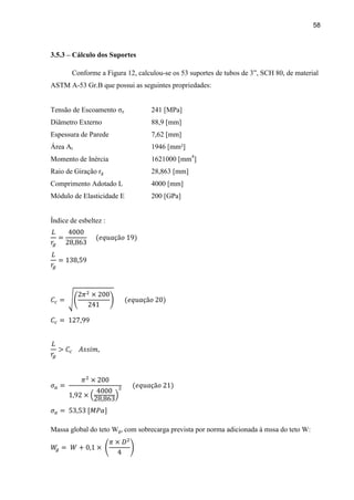 58
3.5.3 – Cálculo dos Suportes
Conforme a Figura 12, calculou-se os 53 suportes de tubos de 3”, SCH 80, de material
ASTM A-53 Gr.B que possui as seguintes propriedades:
Tensão de Escoamento σe 241 [MPa]
Diâmetro Externo 88,9 [mm]
Espessura de Parede 7,62 [mm]
Área At 1946 [mm²]
Momento de Inércia 1621000 [mm4
]
Raio de Giração rg 28,863 [mm]
Comprimento Adotado L 4000 [mm]
Módulo de Elasticidade E 200 [GPa]
Índice de esbeltez :
Massa global do teto Wg, com sobrecarga prevista por norma adicionada à mssa do teto W:
 