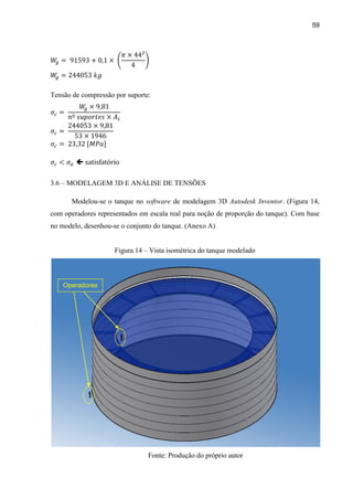 59
Tensão de compressão por suporte:

3.6 – MODELAGEM 3D E ANÁLISE DE TENSÕES
Modelou-se o tanque no software de modelagem 3D Autodesk Inventor. (Figura 14,
com operadores representados em escala real para noção de proporção do tanque). Com base
no modelo, desenhou-se o conjunto do tanque. (Anexo A)
Figura 14 – Vista isométrica do tanque modelado
Fonte: Produção do próprio autor
Operadores
 