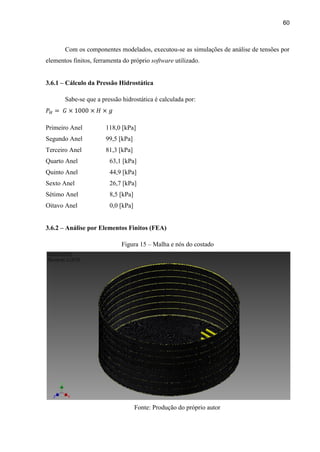 60
Com os componentes modelados, executou-se as simulações de análise de tensões por
elementos finitos, ferramenta do próprio software utilizado.
3.6.1 – Cálculo da Pressão Hidrostática
Sabe-se que a pressão hidrostática é calculada por:
Primeiro Anel 118,0 [kPa]
Segundo Anel 99,5 [kPa]
Terceiro Anel 81,3 [kPa]
Quarto Anel 63,1 [kPa]
Quinto Anel 44,9 [kPa]
Sexto Anel 26,7 [kPa]
Sétimo Anel 8,5 [kPa]
Oitavo Anel 0,0 [kPa]
3.6.2 – Análise por Elementos Finitos (FEA)
Figura 15 – Malha e nós do costado
Fonte: Produção do próprio autor
 