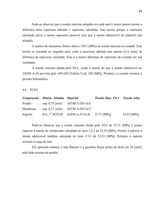 64
Pode-se observar que a tensão máxima atingida em cada anel é maior quanto menor a
diferença entre espessura adotada e espessura calculada. Isso ocorre porque a espessura
calculada prevê a menor espessura possível sem que a tensão admissível do material seja
atingida.
A análise de elementos finitos obteve 139,7 [MPa] de tensão máxima no costado. Esta
tensão se encontra no segundo anel, onde a espessura adotada tem apenas 0,11 [mm] de
diferença da espessura calculada. Esta é a menor diferença de espessura do costado em sua
totalidade.
A tensão máxima obtida pelo FEA, ainda é menor do que a tensão admissível do
ASTM A-36 prevista pelo API-650 (Tabela 3) de 160 [MPa]. Portanto, o costado resistirá à
pressão hidrostática.
4.4 – TETO
Componente
Pontão
Membrana
Suporte
Dimen. Adotada
esp. 4,75 [mm]
esp. 4,75 [mm]
Ø n. 3” SCH 80
Material
ASTM A-283 Gr.C
ASTM A-283 Gr.C
ASTM A-53 Gr.B
Tensão Max. FEA
27,71 [MPa]
Tensão Adm.
53,53 [MPa]
Pode-se observar que a tensão máxima obtida pelo FEA de 27,71 [MPa] é pouco
superior à tensão de compressão calculada no item 3.5.3 de 23,32 [MPa]. Porém, é inferior à
tensão admissível também calculada no item 3.5.3 de 53,53 [MPa]. Portanto o suporte
resistirá à carga do teto.
Em operação normal, o teto flutuará e a gasolina ficará acima do deck em 20 [mm],
pelo lado externo do pontão.
 
