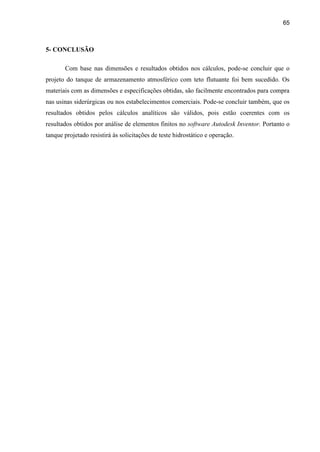65
5- CONCLUSÃO
Com base nas dimensões e resultados obtidos nos cálculos, pode-se concluir que o
projeto do tanque de armazenamento atmosférico com teto flutuante foi bem sucedido. Os
materiais com as dimensões e especificações obtidas, são facilmente encontrados para compra
nas usinas siderúrgicas ou nos estabelecimentos comerciais. Pode-se concluir também, que os
resultados obtidos pelos cálculos analíticos são válidos, pois estão coerentes com os
resultados obtidos por análise de elementos finitos no software Autodesk Inventor. Portanto o
tanque projetado resistirá às solicitações de teste hidrostático e operação.
 