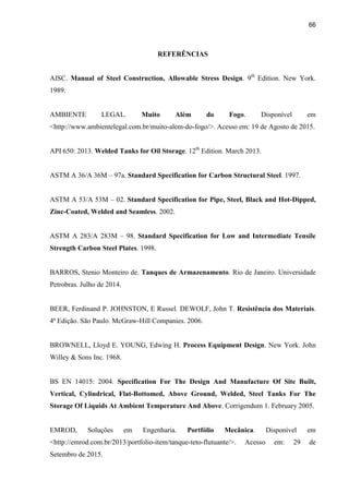 66
REFERÊNCIAS
AISC. Manual of Steel Construction, Allowable Stress Design. 9th
Edition. New York.
1989.
AMBIENTE LEGAL. Muito Além do Fogo. Disponível em
<http://www.ambientelegal.com.br/muito-alem-do-fogo/>. Acesso em: 19 de Agosto de 2015.
API 650: 2013. Welded Tanks for Oil Storage. 12th
Edition. March 2013.
ASTM A 36/A 36M – 97a. Standard Specification for Carbon Structural Steel. 1997.
ASTM A 53/A 53M – 02. Standard Specification for Pipe, Steel, Black and Hot-Dipped,
Zinc-Coated, Welded and Seamless. 2002.
ASTM A 283/A 283M – 98. Standard Specification for Low and Intermediate Tensile
Strength Carbon Steel Plates. 1998.
BARROS, Stenio Monteiro de. Tanques de Armazenamento. Rio de Janeiro. Universidade
Petrobras. Julho de 2014.
BEER, Ferdinand P. JOHNSTON, E Russel. DEWOLF, John T. Resistência dos Materiais.
4ª Edição. São Paulo. McGraw-Hill Companies. 2006.
BROWNELL, Lloyd E. YOUNG, Edwing H. Process Equipment Design. New York. John
Willey & Sons Inc. 1968.
BS EN 14015: 2004. Specification For The Design And Manufacture Of Site Built,
Vertical, Cylindrical, Flat-Bottomed, Above Ground, Welded, Steel Tanks For The
Storage Of Liquids At Ambient Temperature And Above. Corrigendum 1. February 2005.
EMROD, Soluções em Engenharia. Portfólio Mecânica. Disponível em
<http://emrod.com.br/2013/portfolio-item/tanque-teto-flutuante/>. Acesso em: 29 de
Setembro de 2015.
 