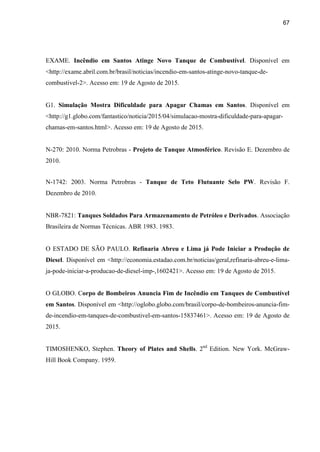67
EXAME. Incêndio em Santos Atinge Novo Tanque de Combustível. Disponível em
<http://exame.abril.com.br/brasil/noticias/incendio-em-santos-atinge-novo-tanque-de-
combustivel-2>. Acesso em: 19 de Agosto de 2015.
G1. Simulação Mostra Dificuldade para Apagar Chamas em Santos. Disponível em
<http://g1.globo.com/fantastico/noticia/2015/04/simulacao-mostra-dificuldade-para-apagar-
chamas-em-santos.html>. Acesso em: 19 de Agosto de 2015.
N-270: 2010. Norma Petrobras - Projeto de Tanque Atmosférico. Revisão E. Dezembro de
2010.
N-1742: 2003. Norma Petrobras - Tanque de Teto Flutuante Selo PW. Revisão F.
Dezembro de 2010.
NBR-7821: Tanques Soldados Para Armazenamento de Petróleo e Derivados. Associação
Brasileira de Normas Técnicas. ABR 1983. 1983.
O ESTADO DE SÃO PAULO. Refinaria Abreu e Lima já Pode Iniciar a Produção de
Diesel. Disponível em <http://economia.estadao.com.br/noticias/geral,refinaria-abreu-e-lima-
ja-pode-iniciar-a-producao-de-diesel-imp-,1602421>. Acesso em: 19 de Agosto de 2015.
O GLOBO. Corpo de Bombeiros Anuncia Fim de Incêndio em Tanques de Combustível
em Santos. Disponível em <http://oglobo.globo.com/brasil/corpo-de-bombeiros-anuncia-fim-
de-incendio-em-tanques-de-combustivel-em-santos-15837461>. Acesso em: 19 de Agosto de
2015.
TIMOSHENKO, Stephen. Theory of Plates and Shells. 2nd
Edition. New York. McGraw-
Hill Book Company. 1959.
 