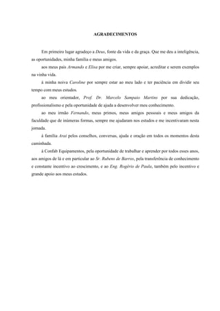 AGRADECIMENTOS
Em primeiro lugar agradeço a Deus, fonte da vida e da graça. Que me deu a inteligência,
as oportunidades, minha família e meus amigos.
aos meus pais Armando e Elisa por me criar, sempre apoiar, acreditar e serem exemplos
na vinha vida.
à minha noiva Caroline por sempre estar ao meu lado e ter paciência em dividir seu
tempo com meus estudos.
ao meu orientador, Prof. Dr. Marcelo Sampaio Martins por sua dedicação,
profissionalismo e pela oportunidade de ajuda a desenvolver meu conhecimento.
ao meu irmão Fernando, meus primos, meus amigos pessoais e meus amigos da
faculdade que de inúmeras formas, sempre me ajudaram nos estudos e me incentivaram nesta
jornada.
à família Arai pelos conselhos, conversas, ajuda e oração em todos os momentos desta
caminhada.
à Confab Equipamentos, pela oportunidade de trabalhar e aprender por todos esses anos,
aos amigos de lá e em particular ao Sr. Rubens de Barros, pela transferência de conhecimento
e constante incentivo ao crescimento, e ao Eng. Rogério de Paula, também pelo incentivo e
grande apoio aos meus estudos.
 