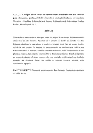SATO, A. K. Projeto de um tanque de armazenamento atmosférico com teto flutuante
para estocagem de gasolina. 2015. 69 f. Trabalho de Graduação (Graduação em Engenharia
Mecânica) – Faculdade de Engenharia do Campus de Guaratinguetá, Universidade Estadual
Paulista, Guaratinguetá, 2015.
RESUMO
Neste trabalho abordam-se as principais etapas do projeto de um tanque de armazenamento
atmosférico de teto flutuante. Ressaltam-se os cálculos do fundo, do costado e do teto
flutuante, discutindo-se suas etapas e condições, tomando como base as normas técnicas
aplicáveis para projeto. Os tanques de armazenamento são equipamentos estáticos que
trabalham sob baixas pressões e tem uma importância essencial para o funcionamento de uma
planta de processo. Tem-se como objetivo obter as dimensões e materiais de cada componente
do tanque através dos cálculos e comprová-los com resultados obtidos através de simulação
numérica por elementos finitos com auxilio do software Autodesk Inventor, assim
consolidando o projeto.
PALAVRAS-CHAVE: Tanque de armazenamento. Teto flutuante. Equipamentos estáticos.
API-650. N-270.
 