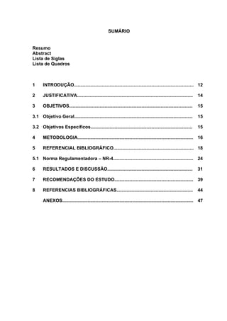SUMÁRIO 
Resumo 
Abstract 
Lista de Siglas 
Lista de Quadros 
1 INTRODUÇÃO.............................................................................................. 12 
2 JUSTIFICATIVA........................................................................................... 14 
3 OBJETIVOS................................................................................................. 15 
3.1 Objetivo Geral............................................................................................. 15 
3.2 Objetivos Específicos................................................................................ 15 
4 METODOLOGIA........................................................................................... 16 
5 REFERENCIAL BIBLIOGRÁFICO............................................................... 18 
5.1 Norma Regulamentadora – NR-4............................................................... 24 
6 RESULTADOS E DISCUSSÃO................................................................... 31 
7 RECOMENDAÇÕES DO ESTUDO.............................................................. 39 
8 REFERENCIAS BIBLIOGRÁFICAS............................................................ 44 
ANEXOS....................................................................................................... 47 
 