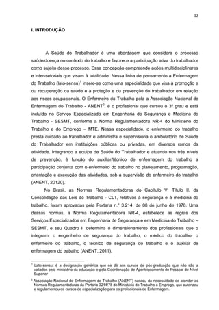 12 
I. INTRODUÇÃO 
A Saúde do Trabalhador é uma abordagem que considera o processo 
saúde/doença no contexto do trabalho e favorece a participação ativa do trabalhador 
como sujeito desse processo. Essa concepção compreende ações multidisciplinares 
e inter-setoriais que visam à totalidade. Nessa linha de pensamento a Enfermagem 
do Trabalho (lato-sensu)1 insere-se como uma especialidade que visa à promoção e 
ou recuperação da saúde e à proteção e ou prevenção do trabalhador em relação 
aos riscos ocupacionais. O Enfermeiro do Trabalho pela a Associação Nacional de 
Enfermagem do Trabalho - ANENT2, é o profissional que cursou o 3º grau e está 
incluído no Serviço Especializado em Engenharia de Segurança e Medicina do 
Trabalho - SESMT, conforme a Norma Regulamentadora NR-4 do Ministério do 
Trabalho e do Emprego – MTE. Nessa especialidade, o enfermeiro do trabalho 
presta cuidado ao trabalhador e administra e supervisiona o ambulatório de Saúde 
do Trabalhador em instituições públicas ou privadas, em diversos ramos da 
atividade. Integrando a equipe de Saúde do Trabalhador e atuando nos três níveis 
de prevenção, é função do auxiliar/técnico de enfermagem do trabalho a 
participação conjunta com o enfermeiro do trabalho no planejamento, programação, 
orientação e execução das atividades, sob a supervisão do enfermeiro do trabalho 
(ANENT, 20120). 
No Brasil, as Normas Regulamentadoras do Capítulo V, Título II, da 
Consolidação das Leis do Trabalho - CLT, relativas à segurança e à medicina do 
trabalho, foram aprovadas pela Portaria n.° 3.214, de 08 de junho de 1978. Uma 
dessas normas, a Norma Regulamentadora NR-4, estabelece as regras dos 
Serviços Especializados em Engenharia de Segurança e em Medicina do Trabalho – 
SESMT, e seu Quadro II determina o dimensionamento dos profissionais que o 
integram: o engenheiro de segurança do trabalho, o médico do trabalho, o 
enfermeiro do trabalho, o técnico de segurança do trabalho e o auxiliar de 
enfermagem do trabalho (ANENT, 2011). 
1 Lato-sensu: é a designação genérica que se dá aos cursos de pós-graduação que não são a 
valiados pelo ministério da educação e pela Coordenação de Aperfeiçoamento de Pessoal de Nível 
Superior 
2 Associação Nacional de Enfermagem do Trabalho (ANENT) nasceu da necessidade de atender as 
Normas Regulamentadoras da Portaria 3214/78 do Ministério do Trabalho e Emprego, que autorizou 
e regulamentou os cursos de especialização para os profissionais de Enfermagem. 
 