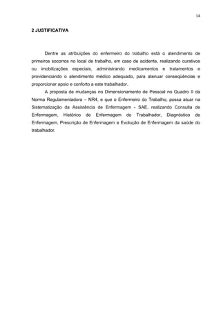 14 
2 JUSTIFICATIVA 
Dentre as atribuições do enfermeiro do trabalho está o atendimento de 
primeiros socorros no local de trabalho, em caso de acidente, realizando curativos 
ou imobilizações especiais, administrando medicamentos e tratamentos e 
providenciando o atendimento médico adequado, para atenuar conseqüências e 
proporcionar apoio e conforto a este trabalhador. 
A proposta de mudanças no Dimensionamento de Pessoal no Quadro II da 
Norma Regulamentadora – NR4, e que o Enfermeiro do Trabalho, possa atuar na 
Sistematização da Assistência de Enfermagem - SAE, realizando Consulta de 
Enfermagem, Histórico de Enfermagem do Trabalhador, Diagnóstico de 
Enfermagem, Prescrição de Enfermagem e Evolução de Enfermagem da saúde do 
trabalhador. 
 
