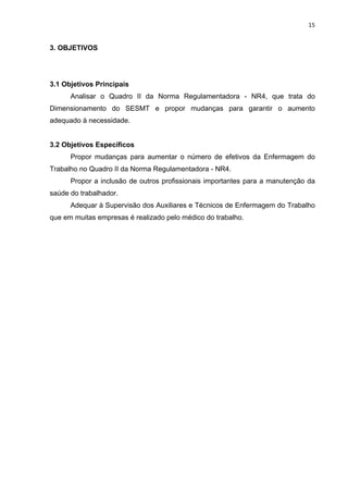 15 
3. OBJETIVOS 
3.1 Objetivos Principais 
Analisar o Quadro II da Norma Regulamentadora - NR4, que trata do 
Dimensionamento do SESMT e propor mudanças para garantir o aumento 
adequado à necessidade. 
3.2 Objetivos Específicos 
Propor mudanças para aumentar o número de efetivos da Enfermagem do 
Trabalho no Quadro II da Norma Regulamentadora - NR4. 
Propor a inclusão de outros profissionais importantes para a manutenção da 
saúde do trabalhador. 
Adequar à Supervisão dos Auxiliares e Técnicos de Enfermagem do Trabalho 
que em muitas empresas é realizado pelo médico do trabalho. 
 