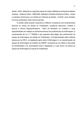 17 
Saúde - BVS, utilizando as seguintes bases de dados: Biblioteca de literatura Medica 
Analises - Sistema Online - MEDLINE, Biblioteca Cientifica Eletrônica Online - Scielo 
e Literatura Americana e do Caribe em Ciências da Saúde - LILACS, como também 
em livros publicados neste mesmo período. 
O caráter deste estudo é descritivo e reflexivo e baseia-se nas características 
teóricas do campo da Saúde do Trabalhador, propõe-se descrever, analisar e 
discutir a Norma Regulamentadora - NR-4 do Ministério do Trabalho e suas 
especificidades em relação ao dimensionamento dos profissionais da enfermagem, à 
compreensão da Lei n.º 7498/86 e aos aspectos ético-legais dos profissionais da 
equipe de enfermagem em Saúde do Trabalhador. A fundamentação desta reflexão 
baseou-se na NR-4, na legislação geral sobre Enfermagem e na caracterização da 
equipe de enfermagem do trabalho da ANENT, buscando-se na análise e discussão 
as similaridades e as contradições entre a legislação e o que ocorre na prática da 
equipe de enfermagem da saúde do trabalhador. 
 