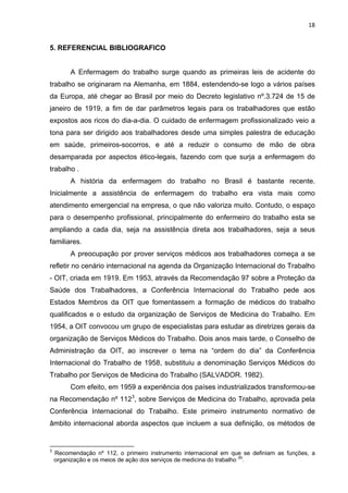 18 
5. REFERENCIAL BIBLIOGRAFICO 
A Enfermagem do trabalho surge quando as primeiras leis de acidente do 
trabalho se originaram na Alemanha, em 1884, estendendo-se logo a vários países 
da Europa, até chegar ao Brasil por meio do Decreto legislativo nº.3.724 de 15 de 
janeiro de 1919, a fim de dar parâmetros legais para os trabalhadores que estão 
expostos aos ricos do dia-a-dia. O cuidado de enfermagem profissionalizado veio a 
tona para ser dirigido aos trabalhadores desde uma simples palestra de educação 
em saúde, primeiros-socorros, e até a reduzir o consumo de mão de obra 
desamparada por aspectos ético-legais, fazendo com que surja a enfermagem do 
trabalho . 
A história da enfermagem do trabalho no Brasil é bastante recente. 
Inicialmente a assistência de enfermagem do trabalho era vista mais como 
atendimento emergencial na empresa, o que não valoriza muito. Contudo, o espaço 
para o desempenho profissional, principalmente do enfermeiro do trabalho esta se 
ampliando a cada dia, seja na assistência direta aos trabalhadores, seja a seus 
familiares. 
A preocupação por prover serviços médicos aos trabalhadores começa a se 
refletir no cenário internacional na agenda da Organização Internacional do Trabalho 
- OIT, criada em 1919. Em 1953, através da Recomendação 97 sobre a Proteção da 
Saúde dos Trabalhadores, a Conferência Internacional do Trabalho pede aos 
Estados Membros da OIT que fomentassem a formação de médicos do trabalho 
qualificados e o estudo da organização de Serviços de Medicina do Trabalho. Em 
1954, a OIT convocou um grupo de especialistas para estudar as diretrizes gerais da 
organização de Serviços Médicos do Trabalho. Dois anos mais tarde, o Conselho de 
Administração da OIT, ao inscrever o tema na “ordem do dia” da Conferência 
Internacional do Trabalho de 1958, substituiu a denominação Serviços Médicos do 
Trabalho por Serviços de Medicina do Trabalho (SALVADOR. 1982). 
Com efeito, em 1959 a experiência dos países industrializados transformou-se 
na Recomendação nº 1123, sobre Serviços de Medicina do Trabalho, aprovada pela 
Conferência Internacional do Trabalho. Este primeiro instrumento normativo de 
âmbito internacional aborda aspectos que incluem a sua definição, os métodos de 
3 Recomendação nº 112, o primeiro instrumento internacional em que se definiam as funções, a 
organização e os meios de ação dos serviços de medicina do trabalho (8). 
 