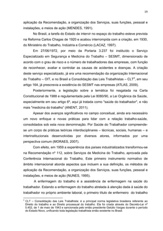 19 
aplicação da Recomendação, a organização dos Serviços, suas funções, pessoal e 
instalações, e meios de ação (MENDES, 1991). 
No Brasil, a tarefa do Estado de intervir no espaço do trabalho esteve prevista 
na Reforma Carlos Chagas de 1920 e acabou interrompida com a criação, em 1930, 
do Ministério do Trabalho, Indústria e Comércio (LACAZ, 1997). 
Em 27/06/1972, por meio da Portaria 3.237 foi instituído o Serviço 
Especializado em Segurança e Medicina do Trabalho – SESMT, dimensionado de 
acordo com o grau de risco e o número de trabalhadores das empresas, com função 
de reconhecer, avaliar e controlar as causas de acidentes e doenças. A criação 
deste serviço especializado, já era uma recomendação da organização Internacional 
do Trabalho – OIT, e no Brasil a Consolidação das Leis Trabalhistas – CLT4, em seu 
artigo 164, já prescrevia a existência do SESMT nas empresas (ATLAS, 2009). 
Posteriormente, a legislação sobre a temática foi resgatada na Carta 
Constitucional de 1988 e regulamentada pela Lei 8080/90, a Lei Orgânica da Saúde, 
especialmente em seu artigo 6º, aqui já tratada como "saúde do trabalhador", e não 
mais "medicina do trabalho” (ANENT, 2011). 
Apesar dos avanços significativos no campo conceitual, ainda era necessário 
um novo enfoque e novas práticas para lidar com a relação trabalho-saúde, 
consolidados sob esta nova denominação. Por Saúde do Trabalhador compreende-se 
um corpo de práticas teóricas interdisciplinares – técnicas, sociais, humanas – e 
interinstitucionais desenvolvidas por diversos atores, informados por uma 
perspectiva comum (MORAES, 2007). 
Com efeito, em 1959 a experiência dos países industrializados transformou-se 
na Recomendação nº 112, sobre Serviços de Medicina do Trabalho, aprovada pela 
Conferência Internacional do Trabalho. Este primeiro instrumento normativo de 
âmbito internacional aborda aspectos que incluem a sua definição, os métodos de 
aplicação da Recomendação, a organização dos Serviços, suas funções, pessoal e 
instalações, e meios de ação (NUNES, 1995). 
A enfermagem do trabalho é a assistência de enfermagem na saúde do 
trabalhador. Estando a enfermagem do trabalho atrelada à atenção dada à saúde do 
trabalhador no próprio ambiente laboral, o primeiro título de enfermeiro do trabalho 
4 CLT – Consolidação das Leis Trabalhista: é a principal norma legislativa brasileira referente ao 
Direito do trabalho e ao Direito processual do trabalho. Ela foi criada através do Decreto-Lei nº 
5.452, de 1 de maio de 1943 e sancionada pelo então presidente Getúlio Vargas durante o período 
do Estado Novo, unificando toda legislação trabalhista então existente no Brasil. 
 