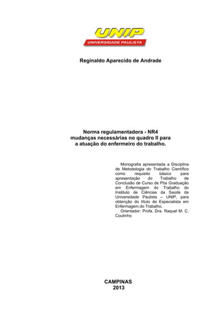 Reginaldo Aparecido de Andrade 
Norma regulamentadora - NR4 
mudanças necessárias no quadro II para 
a atuação do enfermeiro do trabalho. 
Monografia apresentada a Disciplina 
de Metodologia do Trabalho Científico 
como requisito básico para 
apresentação do Trabalho de 
Conclusão de Curso de Pós Graduação 
em Enfermagem do Trabalho do 
Instituto de Ciências da Saúde da 
Universidade Paulista – UNIP, para 
obtenção do título de Especialista em 
Enfermagem do Trabalho. 
Orientador: Profa. Dra. Raquel M. C. 
Coutinho 
CAMPINAS 
2013 
 