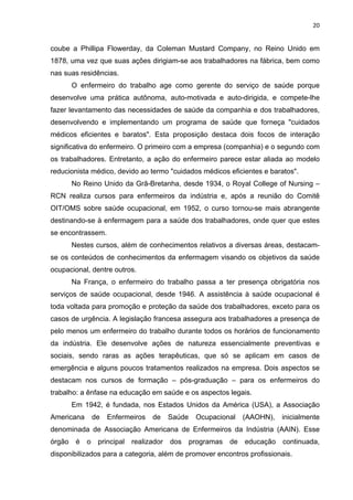 20 
coube a Phillipa Flowerday, da Coleman Mustard Company, no Reino Unido em 
1878, uma vez que suas ações dirigiam-se aos trabalhadores na fábrica, bem como 
nas suas residências. 
O enfermeiro do trabalho age como gerente do serviço de saúde porque 
desenvolve uma prática autônoma, auto-motivada e auto-dirigida, e compete-lhe 
fazer levantamento das necessidades de saúde da companhia e dos trabalhadores, 
desenvolvendo e implementando um programa de saúde que forneça "cuidados 
médicos eficientes e baratos". Esta proposição destaca dois focos de interação 
significativa do enfermeiro. O primeiro com a empresa (companhia) e o segundo com 
os trabalhadores. Entretanto, a ação do enfermeiro parece estar aliada ao modelo 
reducionista médico, devido ao termo "cuidados médicos eficientes e baratos". 
No Reino Unido da Grã-Bretanha, desde 1934, o Royal College of Nursing – 
RCN realiza cursos para enfermeiros da indústria e, após a reunião do Comitê 
OIT/OMS sobre saúde ocupacional, em 1952, o curso tornou-se mais abrangente 
destinando-se à enfermagem para a saúde dos trabalhadores, onde quer que estes 
se encontrassem. 
Nestes cursos, além de conhecimentos relativos a diversas áreas, destacam-se 
os conteúdos de conhecimentos da enfermagem visando os objetivos da saúde 
ocupacional, dentre outros. 
Na França, o enfermeiro do trabalho passa a ter presença obrigatória nos 
serviços de saúde ocupacional, desde 1946. A assistência à saúde ocupacional é 
toda voltada para promoção e proteção da saúde dos trabalhadores, exceto para os 
casos de urgência. A legislação francesa assegura aos trabalhadores a presença de 
pelo menos um enfermeiro do trabalho durante todos os horários de funcionamento 
da indústria. Ele desenvolve ações de natureza essencialmente preventivas e 
sociais, sendo raras as ações terapêuticas, que só se aplicam em casos de 
emergência e alguns poucos tratamentos realizados na empresa. Dois aspectos se 
destacam nos cursos de formação – pós-graduação – para os enfermeiros do 
trabalho: a ênfase na educação em saúde e os aspectos legais. 
Em 1942, é fundada, nos Estados Unidos da América (USA), a Associação 
Americana de Enfermeiros de Saúde Ocupacional (AAOHN), inicialmente 
denominada de Associação Americana de Enfermeiros da Indústria (AAIN). Esse 
órgão é o principal realizador dos programas de educação continuada, 
disponibilizados para a categoria, além de promover encontros profissionais. 
 