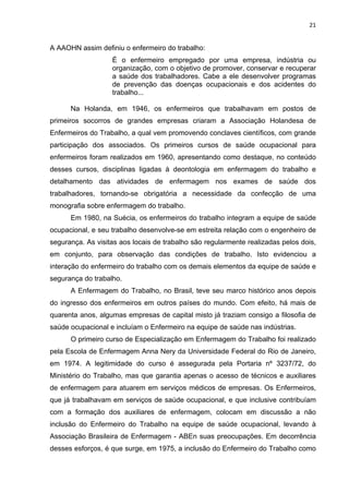 21 
A AAOHN assim definiu o enfermeiro do trabalho: 
É o enfermeiro empregado por uma empresa, indústria ou 
organização, com o objetivo de promover, conservar e recuperar 
a saúde dos trabalhadores. Cabe a ele desenvolver programas 
de prevenção das doenças ocupacionais e dos acidentes do 
trabalho... 
Na Holanda, em 1946, os enfermeiros que trabalhavam em postos de 
primeiros socorros de grandes empresas criaram a Associação Holandesa de 
Enfermeiros do Trabalho, a qual vem promovendo conclaves científicos, com grande 
participação dos associados. Os primeiros cursos de saúde ocupacional para 
enfermeiros foram realizados em 1960, apresentando como destaque, no conteúdo 
desses cursos, disciplinas ligadas à deontologia em enfermagem do trabalho e 
detalhamento das atividades de enfermagem nos exames de saúde dos 
trabalhadores, tornando-se obrigatória a necessidade da confecção de uma 
monografia sobre enfermagem do trabalho. 
Em 1980, na Suécia, os enfermeiros do trabalho integram a equipe de saúde 
ocupacional, e seu trabalho desenvolve-se em estreita relação com o engenheiro de 
segurança. As visitas aos locais de trabalho são regularmente realizadas pelos dois, 
em conjunto, para observação das condições de trabalho. Isto evidenciou a 
interação do enfermeiro do trabalho com os demais elementos da equipe de saúde e 
segurança do trabalho. 
A Enfermagem do Trabalho, no Brasil, teve seu marco histórico anos depois 
do ingresso dos enfermeiros em outros países do mundo. Com efeito, há mais de 
quarenta anos, algumas empresas de capital misto já traziam consigo a filosofia de 
saúde ocupacional e incluíam o Enfermeiro na equipe de saúde nas indústrias. 
O primeiro curso de Especialização em Enfermagem do Trabalho foi realizado 
pela Escola de Enfermagem Anna Nery da Universidade Federal do Rio de Janeiro, 
em 1974. A legitimidade do curso é assegurada pela Portaria nº 3237/72, do 
Ministério do Trabalho, mas que garantia apenas o acesso de técnicos e auxiliares 
de enfermagem para atuarem em serviços médicos de empresas. Os Enfermeiros, 
que já trabalhavam em serviços de saúde ocupacional, e que inclusive contribuíam 
com a formação dos auxiliares de enfermagem, colocam em discussão a não 
inclusão do Enfermeiro do Trabalho na equipe de saúde ocupacional, levando à 
Associação Brasileira de Enfermagem - ABEn suas preocupações. Em decorrência 
desses esforços, é que surge, em 1975, a inclusão do Enfermeiro do Trabalho como 
 