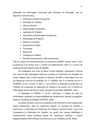 27 
graduação de enfermagem, autorizado pelo Ministério de Educação, com os 
seguintes conhecimentos: 
• Introdução a Saúde Ocupacional. 
• Psicologia do Trabalho. 
• Ciências Sociais. 
• Epidemiologia e Estatística. 
• Legislação do Trabalho. 
• Informática na Enfermagem Ocupacional. 
• Metodologia da Pesquisa. 
• Higiene do Trabalho. 
• Saneamento do Meio. 
• Toxicologia. 
• Ergonomia. 
• Fisiologia do Trabalho. 
• Doenças Ocupacionais e Não-ocupacionais 
Hoje no quadro de dimensionamento de pessoal da SESMT, quanto maior o risco 
ocupacional e de acordo com o numero de colaboradores maior é o numero de 
profissionais para fazerem parte da SESMT. 
Em instituições com Grau de Risco 4 como Hospitais, Laboratórios, Clínicas 
com mais de 500 empregados terão que contratar um Enfermeiro do Trabalho em 
tempo integral. Como consta descrito no Quadro II da NR4 a enfermagem tem sua 
Lei federal de exercício da profissão Lei nº 7.498/86, mas é no Decreto de Lei nº 
94.406/87, no art. 8 inciso II e letra “o” que confirma a atribuição do Enfermeiro do 
Trabalho em programas de segurança do trabalho e de acordo com a história da 
enfermagem essas Leis foram à maior conquista da profissão (MENDES, 1991). 
A Resolução do COFEN nº 311/07, reformulou o Código de ética da 
Enfermagem, pensando na responsabilidade de conduta ética, deveres e proibições, 
direitos e princípios da profissão (CHAVES, 2009). 
Ao deixar de fazer o que é da competência do Enfermeiro e abrir espaço para 
outros profissionais, além de perdermos espaço no mercado de trabalho e 
diminuirmos a valorização do Enfermeiro do Trabalho. Devemos fazer o que é de 
competência do Enfermeiro do Trabalho, de acordo com nossas habilidades e 
conhecimentos. Assim podemos pensar em harmonizar, equilibrar a Norma 
Regulamentadora NR4 (Portaria 3.214/78) com a Lei 7.498/86 (LUCAS, 2004). 
 