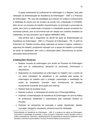 28 
O papel fundamental do profissional de enfermagem é o Registro, feito pela 
realização da Sistematização da Assistência de Enfermagem – SAE6 e o Processo 
de Enfermagem - PE, pois são estratégias que colocam em prática o conhecimento 
e habilidade do mesmo por ser privativo de acordo com a Resolução nº 272/2002, 
além de ser um processo de trabalho importantíssimo na promoção e prevenção da 
saúde, bem como na colaboração á empresa e o trabalhador quando envolvidos em 
processos judiciais, pois se documenta tudo em relação aos cuidados prestados ao 
colaborador, em seu prontuário, que é sigiloso (MENDES,1995). 
Vale lembrar que o diagnóstico do cliente faz parte da Sistematização da 
Assistência de Enfermagem - SAE e o Processo de Enfermagem - PE. O perfil do 
Enfermeiro do Trabalho envolve ações realizadas ao serviço e higiene, medicina e 
segurança do trabalho, propiciando interação com a equipe de trabalho e promoção 
da saúde do trabalhador, bem como a valorização deste. Descrevemos as demais 
atribuições deste profissional: 
ATRIBUIÇÕES TÉCNICAS 
• Realizar consulta de enfermagem com auxilio do Processo de Enfermagem 
para com os colaboradores, atentando na anaminese, minimizando o 
absenteísmo. 
• Diagnosticar as necessidades de enfermagem do trabalho com o auxilio de 
um plano estratégico de assistência a ser prestada pela equipe de 
enfermagem do trabalho para a proteção, preservação e reabilitação da 
saúde do trabalhador. Exemplo: fazer levantamento de doenças 
ocupacionais, buscando diminuições das mesmas. 
• Realizar teste de acuidade visual. 
• Realizar curativos e medicações de acordo com a Prescrição Médica. 
• Implantar a Sistematização da Assistência de Enfermagem em prol da defesa 
do profissional, trabalhador e responsáveis pela instituição (Pública ou 
Privada) 
• Participar de campanhas de promoção a saúde: hipertensão, diabete, 
vacinação, tabagismo, alcoolismo, primeiros socorros, obesidade. 
6 Sistematização da Assistência de Enfermagem – SAE: É a essência da prática da Enfermagem, 
instrumento e metodologia da profissão, e como tal ajuda o enfermeiro a tomar decisões, prever e 
avaliar conseqüências. Vislumbra o aperfeiçoamento da capacidade de solucionar problemas, tomar 
decisões e maximizar oportunidades e recursos formando hábitos de pensamento. 
 