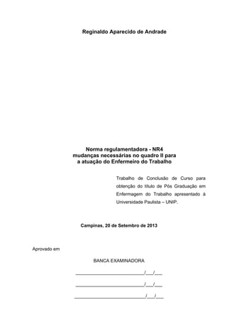Reginaldo Aparecido de Andrade 
Norma regulamentadora - NR4 
mudanças necessárias no quadro II para 
a atuação do Enfermeiro do Trabalho 
Trabalho de Conclusão de Curso para 
obtenção do título de Pós Graduação em 
Enfermagem do Trabalho apresentado à 
Universidade Paulista – UNIP. 
Campinas, 20 de Setembro de 2013 
Aprovado em 
BANCA EXAMINADORA 
___________________________/___/___ 
___________________________/___/___ 
____________________________/___/___ 
 