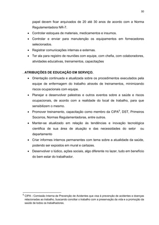 30 
papel devem ficar arquivados de 20 até 30 anos de acordo com a Norma 
Regulamentadora NR-7. 
• Controlar estoques de materiais, medicamentos e insumos. 
• Controlar e enviar para manutenção os equipamentos em fornecedores 
selecionados. 
• Registrar comunicações internas e externas. 
• Ter ala para registro de reuniões com equipe, com chefia, com colaboradores, 
atividades educativas, treinamentos, capacitações 
. ATRIBUIÇÕES DE EDUCAÇÃO EM SERVIÇO. 
• Orientação continuada e atualizada sobre os procedimentos executados pela 
equipe de enfermagem do trabalho através de treinamentos, minimizando 
riscos ocupacionais com equipe. 
• Planejar e desenvolver palestras e outros eventos sobre a saúde e riscos 
ocupacionais, de acordo com a realidade do local de trabalho, para que 
sensibilizem o mesmo. 
• Promover treinamento, capacitação como membro da CIPA9, DST, Primeiros 
Socorros, Normas Regulamentadoras, entre outros. 
• Manter-se atualizado em relação ás tendências e inovação tecnológica 
cientifica de sua área de atuação e das necessidades do setor ou 
departamento 
• Criar informes internos permanentes com tema sobre a atualidade da saúde, 
podendo ser expostos em mural e cartazes. 
• Desenvolver o lúdico, ações sociais, algo diferente no lazer, tudo em benefício 
do bem estar do trabalhador. 
9 CIPA - Comissão Interna de Prevenção de Acidentes que visa à prevenção de acidentes e doenças 
relacionadas ao trabalho, buscando conciliar o trabalho com a preservação da vida e a promoção da 
saúde de todos os trabalhadores. 
 