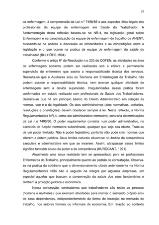 32 
da enfermagem, à compreensão da Lei n.º 7498/86 e aos aspectos ético-legais dos 
profissionais da equipe de enfermagem em Saúde do Trabalhador. A 
fundamentação desta reflexão baseou-se na NR-4, na legislação geral sobre 
Enfermagem e na caracterização da equipe de enfermagem do trabalho da ANENT, 
buscando-se na análise e discussão as similaridades e as contradições entre a 
legislação e o que ocorre na pratica da equipe de enfermagem da saúde do 
trabalhador (BULHÕES,1994). 
Conforme o artigo 6º da Resolução n.o 233 do COFEN, as atividades na área 
de enfermagem somente podem ser realizadas sob a efetiva e permanente 
supervisão do enfermeiro que assina a responsabilidade técnica dos serviços. 
Ressalta-se que o Auxiliares e/ou os Técnicos em Enfermagem do Trabalho não 
podem assinar a responsabilidade técnica, nem exercer qualquer atividade de 
enfermagem sem a devida supervisão. Irregularidades nessa prática foram 
confirmadas em estudo realizado com profissionais de Saúde dos Trabalhadores. 
Destaca-se que há um princípio básico do Direito Administrativo em relação às 
normas, que é o da legalidade. Os atos administrativos (atos normativos, portarias, 
resoluções e orientações) devem obedecer sempre à lei. Nesta reflexão, a Norma 
Regulamentadora NR-4, como ato administrativo normativo, contraria determinações 
da Lei n.o 7498/86. O poder regulamentar consiste num poder administrativo, no 
exercício de função normativa subordinada, qualquer que seja seu objeto. Trata-se 
de um poder limitado. Não é poder legislativo, portanto não pode criar normas que 
alterem a ordem jurídica. Seus limites naturais situam-se no âmbito da competência 
executiva e administrativa em que se inserem. Assim, ultrapassar esses limites 
significa também abuso de poder e de competência (KURCGANT, 1991) 
Atualmente uma nova realidade tem se apresentado para os profissionais 
Enfermeiros do Trabalho, principalmente quanto ao padrão de contratação. Observa-se 
na prática do cotidiano que o dimensionamento citado anteriormente na Norma 
Regulamentadora NR4 não é seguido na íntegra por algumas empresas, em 
especial aquelas que buscam a conservação da saúde dos seus funcionários e 
também a proteção jurídica e econômica. 
Nessa concepção, constatamos que trabalhadores são todas as pessoas 
(homens e mulheres), que exercem atividades para manter o sustendo próprio e/ou 
de seus dependentes, independentemente da forma de inserção no mercado de 
trabalho, nos setores formais ou informais da economia. Em relação ao contexto 
 