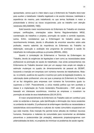 33 
apresentado, vemos qual é o fator ideal a que o Enfermeiro do Trabalho deve lutar 
para auxiliar o trabalhador: trabalho legalizado e de acordo interesse, habilidade e 
experiência do mesmo, pois trabalhando no que temos facilidade é maior a 
produtividade e diminui os riscos ocupacionais, pois se trabalha com atenção 
redobrada (SELIGMANN, 1995). 
Está havendo maior reconhecimento do Enfermeiro do Trabalho em diversos 
campos: certificações, orientações sobre Norma Regulamentadora NR32, 
coordenação de trabalhos e projetos, promoção da saúde e controle especiais, 
outros. Enfim, constatamos que a Enfermagem do trabalho possui seu 
reconhecimento limitado, devido à dificuldade de encontrar assuntos sobre esta 
profissão, mesmo sabendo da importância do Enfermeiro do Trabalho na 
elaboração, execução e avaliação dos programas de promoção à saúde do 
trabalhador de instituições públicas ou privadas (BRASIL, 2002). 
Quanto à contratação de Enfermeiros e Técnicos de Enfermagem do 
Trabalho, devido às exigências de legislações e bem como as necessidades deste 
profissional na promoção de saúde do trabalhador, mas ainda acrescentamos nós 
Enfermeiros do Trabalho deveram lutar por um espaço mais amplo em relação a 
estimular mudanças no quadro de dimensionamento de pessoal do SESMT, 
buscando a inserção em empresas com números menores de trabalhadores. Nota-se, 
no entanto, ausência de suporte e incentivo por parte da legislação brasileira, na 
valorização deste profissional, uma vez que a presença do Enfermeiro do Trabalho 
só se faz obrigatória para empresas com números de funcionários iguais ou 
superiores a 3.501. Possivelmente, a única medida política que tem auxiliado a 
classe é a implantação do Fundo Acidentário Previdenciário - FAP, ainda que 
baseado em interesses econômicos, incentiva as empresas a investirem na 
promoção da saúde de seus trabalhadores (SILVA 2010). 
O maior empreendimento do Enfermeiro do Trabalho está em contribuir para 
evitar os acidentes e doenças, pela identificação e eliminação dos riscos existentes 
no ambiente de trabalho. O profissional de enfermagem identifica as necessidades e 
características sócio-econômicas e culturais do núcleo comunitário ocupacional em 
que está inserido. Esta inserção lhe permite tomar atitudes de mobilizar recursos 
humanos, financeiros e materiais da comunidade para incrementar as atividades 
preventivas e protecionistas [de proteção], elaborando projetos/programas com 
potencialidades de êxito, no propósito de minimizar os problemas de saúde vigente. 
 