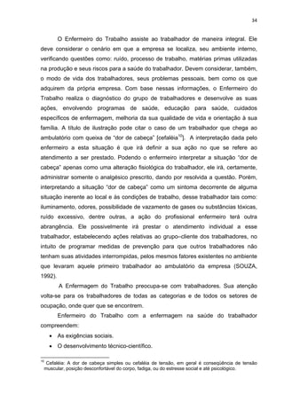 34 
O Enfermeiro do Trabalho assiste ao trabalhador de maneira integral. Ele 
deve considerar o cenário em que a empresa se localiza, seu ambiente interno, 
verificando questões como: ruído, processo de trabalho, matérias primas utilizadas 
na produção e seus riscos para a saúde do trabalhador. Devem considerar, também, 
o modo de vida dos trabalhadores, seus problemas pessoais, bem como os que 
adquirem da própria empresa. Com base nessas informações, o Enfermeiro do 
Trabalho realiza o diagnóstico do grupo de trabalhadores e desenvolve as suas 
ações, envolvendo programas de saúde, educação para saúde, cuidados 
específicos de enfermagem, melhoria da sua qualidade de vida e orientação à sua 
família. A título de ilustração pode citar o caso de um trabalhador que chega ao 
ambulatório com queixa de “dor de cabeça” [cefaléia10]. A interpretação dada pelo 
enfermeiro a esta situação é que irá definir a sua ação no que se refere ao 
atendimento a ser prestado. Podendo o enfermeiro interpretar a situação “dor de 
cabeça” apenas como uma alteração fisiológica do trabalhador, ele irá, certamente, 
administrar somente o analgésico prescrito, dando por resolvida a questão. Porém, 
interpretando a situação “dor de cabeça” como um sintoma decorrente de alguma 
situação inerente ao local e às condições de trabalho, desse trabalhador tais como: 
iluminamento, odores, possibilidade de vazamento de gases ou substâncias tóxicas, 
ruído excessivo, dentre outras, a ação do profissional enfermeiro terá outra 
abrangência. Ele possivelmente irá prestar o atendimento individual a esse 
trabalhador, estabelecendo ações relativas ao grupo–cliente dos trabalhadores, no 
intuito de programar medidas de prevenção para que outros trabalhadores não 
tenham suas atividades interrompidas, pelos mesmos fatores existentes no ambiente 
que levaram aquele primeiro trabalhador ao ambulatório da empresa (SOUZA, 
1992). 
A Enfermagem do Trabalho preocupa-se com trabalhadores. Sua atenção 
volta-se para os trabalhadores de todas as categorias e de todos os setores de 
ocupação, onde quer que se encontrem. 
Enfermeiro do Trabalho com a enfermagem na saúde do trabalhador 
compreendem: 
• As exigências sociais. 
• O desenvolvimento técnico-científico. 
10 Cefaléia: A dor de cabeça simples ou cefaléia de tensão, em geral é conseqüência de tensão 
muscular, posição desconfortável do corpo, fadiga, ou do estresse social e até psicológico. 
 