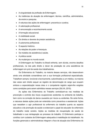 35 
• A singularidade da profissão de Enfermagem. 
• As instâncias de atuação da enfermagem: técnica, científica, administrativa, 
de ensino e pesquisa. 
• A natureza das ações de enfermagem: preventiva e curativa. 
• A valorização profissional. 
• A remuneração e reconhecimento social. 
• A formação educacional. 
• A visibilidade social. 
• Os direitos e deveres de prestar assistência. 
• A autonomia profissional. 
• O aspecto histórico. 
• As relações de poder e hierarquia. 
• Os modelos de assistência à saúde. 
• A prática social. 
• As mudanças no mundo social. 
A Enfermagem do Trabalho no Brasil enfrenta, sem dúvida, enorme desafios 
profissionais, na luta pelo direito e dever de prestação de uma assistência de 
enfermagem em prol da saúde dos trabalhadores. 
Os Enfermeiros do Trabalho, na maioria desses serviços, não desenvolvem 
ainda uma atividade consentânea com a sua formação profissional especializada. 
Trabalham sempre, funcional e tecnicamente, subordinados a um médico, na maioria 
das vezes sem direito sequer ao registro da denominação do cargo que ocupam 
embora a especialização nessa área e o competente registro sejam-lhe exigidos 
como condições para serem admitidos nesses serviços (SILVA, 2010). 
As ações dos Enfermeiros do Trabalho centralizam-se nas medidas de 
prevenção e controle dos riscos ocupacionais existentes no ambiente de trabalho, 
bem como na correção de danos causados por riscos ou acidentes. De certa forma, 
a natureza destas ações pode ser entendida como preventiva e assistencial. Ações 
que ressaltam o agir profissional do enfermeiro do trabalho quanto ao aspecto 
educativo e de promoção da saúde e evidenciam o papel de educador do enfermeiro 
do trabalho neste cenário. Ações as medidas de recuperação da saúde do 
trabalhador e sua reintegração ao processo de trabalho. O Enfermeiro participa e 
contribui com cuidados de Enfermagem adequados à reabilitação do trabalhador. As 
funções gerenciais e administrativas integram o foco de atuação dos Enfermeiros do 
 