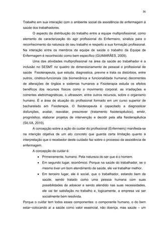 36 
Trabalho em sua interação com o ambiente social da assistência de enfermagem á 
saúde dos trabalhadores. 
O aspecto da distribuição do trabalho entre a equipe multiprofissional, como 
elemento de caracterização do agir profissional do Enfermeiro, sinaliza para o 
reconhecimento da natureza do seu trabalho e respeito a sua formação profissional. 
Na interação entre os membros da equipe de saúde o trabalho da Equipe de 
Enfermagem é reconhecido como bem específico (GUIMARÃES, 2009). 
Uma das atividades multiprofissional na área da saúde ao trabalhador é a 
inclusão no SESMT no quadro de dimensionamento de pessoal o profissional de 
saúde Fisioterapeuta, que estuda, diagnostica, previne e trata os distúrbios, entre 
outros, cinético-funcionais (da biomecânica e funcionalidade humana) decorrentes 
de alterações de órgãos e sistemas humanos a Fisioterapia estuda os efeitos 
benéficos dos recursos físicos como o movimento corporal, as irradiações e 
correntes eletromagnéticas, o ultrassom, entre outros recursos, sobre o organismo 
humano. É a área de atuação do profissional formado em um curso superior de 
bacharelado em Fisioterapia. O fisioterapeuta é capacitado a diagnosticar 
disfunções, avaliar, reavaliar, prescrever (tratamento fisioterapêutico), emitir, 
prognóstico, elaborar projetos de intervenção e decidir pela alta fisioterapêutica 
(SILVA, 2010). 
A concepção sobre a ação do cuidar do profissional (Enfermeiro) manifesta-se 
na intenção objetiva de um ato concreto que guarda certa limitação quanto à 
interpretação que o recebedor deste cuidado faz sobre o processo da assistência de 
enfermagem. 
A concepção de cuidar é: 
• Primeiramente, humano. Pela natureza do ser que é o homem. 
• Em segundo lugar, econômico. Porque na saúde do trabalhador, se o 
mesmo tiver um bom atendimento de saúde, ele vai trabalhar melhor. 
• Em terceiro lugar, ele é social, que o trabalhador, estando bem de 
saúde, sendo tratado como uma pessoa humana com suas 
possibilidades de adoecer e sendo atendido nas suas necessidades, 
ele vai ter satisfação no trabalho e, logicamente, a empresa vai ser 
socialmente bem resolvida. 
Porque o cuidar tem todos esses componentes: o componente humano, o do bem 
estar−colocando aí a saúde como valor essencial, não doença, mas saúde – um 
 