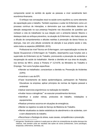 37 
componente social no sentido de ajudar as pessoas a viver socialmente bem 
econômico-financeira. 
O enfoque nas concepções recai na saúde como equilíbrio ou como elemento 
de capacitação para o trabalho. Também expressa o cuidar do Enfermeiro como um 
processo contínuo de interações, e demonstra que sua efetividade decorre da 
atenção assegurada na sua presença freqüente nas discussões de questões que 
norteiam a vida do trabalhador na sua relação com o ambiente laboral. Mesmo o 
destaque dado ao enfoque preventivo, na atuação do Enfermeiro, não traduz apenas 
a difusão de comportamentos e atitudes restritas à prevenção de danos físicos ou 
doenças, mas sim uma atitude constante de atenção à sua própria saúde e vida, 
sobre todos os aspectos (ARSENSI, 2010). 
Profissional de nível Técnico em Enfermagem, com especialização na área de 
Saúde Ocupacional e Enfermagem do Trabalho, desempenha suas funções sob a 
supervisão do Enfermeiro (a) do Trabalho, promovendo a prevenção de acidentes e 
recuperação da saúde do trabalhador. Atende a clientela em sua área de atuação, 
nos termos da NR-4, anexa à Portaria nº 3.214/78, do Ministério do Trabalho e 
Emprego. Tem como funções específicas: 
• Atender ao trabalhador; conscientizar a clientela na; Prevenção de Acidentes 
(CIPA) 
• Incentivar o uso de EPI. 
• Fazer levantamento de dados epidemiológicos, participarem de Palestras 
Educativas na empresa; aplicar princípios de normas de higiene pessoal e 
ambiental 
• Aplicar exercícios ergonômicos na realização do trabalho; 
• Avaliar riscos e iatrogênias11 ao executar procedimentos técnicos; 
• Identificar e avaliar rotinas, protocolos de trabalho, instalações e 
equipamentos; 
• Realizar primeiros socorros em situações de emergência. 
• Manter os registros na sede do Serviço de Medicina do Trabalho. 
• Manter atualizados os dados estatísticos de atendimento e de acidentes, com 
e sem afastamento do trabalho. 
• Reconhecer a fisiologia do stress, suas causas, competências e prevenção. 
11 Iatrogenias: Geralmente a palavra é usada para se referir às conseqüências de ações danosas dos 
médicos, mas também pode ser resultado das ações de outros profissionais, como psicólogos, 
terapeutas, enfermeiros, dentistas, etc. 
 