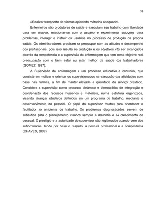 38 
• Realizar transporte de vítimas aplicando métodos adequados. 
Enfermeiros são produtores de saúde e executam seu trabalho com liberdade 
para ser criativo, relacionar-se com o usuário e experimentar soluções para 
problemas, interagir e instruir os usuários no processo de produção da própria 
saúde. Os administradores precisam se preocupar com as atitudes e desempenho 
dos profissionais, pois isso resulta na produção e os objetivos vão ser alcançados 
através da competência e a supervisão da enfermagem que tem como objetivo real 
preocupação com o bem estar ou estar melhor da saúde dos trabalhadores 
(GOMEZ, 1997). 
A Supervisão de enfermagem é um processo educativo e contínuo, que 
consiste em motivar e orientar os supervisionados na execução das atividades com 
base nas normas, a fim de manter elevada a qualidade do serviço prestado. 
Considera a supervisão como processo dinâmico e democrático de integração e 
coordenação dos recursos humanos e materiais, numa estrutura organizada, 
visando alcançar objetivos definidos em um programa de trabalho, mediante o 
desenvolvimento do pessoal. O papel do supervisor mudou para orientador e 
facilitador no ambiente de trabalho. Os problemas diagnosticados servem de 
subsídios para o planejamento visando sempre a melhoria e ao crescimento do 
pessoal. O prestígio e a autoridade do supervisor são legitimados quando vem dos 
subordinados, tendo por base o respeito, a postura profissional e a competência 
(CHAVES, 2009). 
 