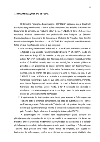 39 
7. RECOMENDAÇÕES DO ESTUDO. 
O Conselho Federal de Enfermagem - COFEN-SP esclarece que o Quadro II 
na Norma Regulamentadora – NR-4 sofreu alterações pela Portaria Secretaria de 
Segurança do Ministério do Trabalho SSMT 34 de 11/12/87. O item 4.4.1 prevê os 
requisitos mínimos necessários aos profissionais que integram os Serviços 
Especializados em Engenharia de Segurança e Medicina do Trabalho. Esse item foi 
também alterado pela Portaria nº 11 de 17/09/90. Em relação aos questionamentos 
feitos em sua manifestação, temos o que se segue: 
1. A Norma Regulamentadora NR-4 fere a Lei do Exercício Profissional (Lei nº 
7.498/86) e seu Decreto Regulamentador (Decreto nº 94.406/87), tendo em 
vista que no Artigo 15º da referida Lei diz que: as atividades referidas nos 
artigos 12º e 13º (atribuições dos Técnicos de Enfermagem, respectivamente) 
da Lei nº 7.498/86, quando exercidas em instituições de saúde, públicas e 
privadas, e em programas de saúde, somente podem ser desempenhadas 
sob orientação e supervisão do Enfermeiro. De acordo com a hierarquia das 
normas, uma lei menor não pode sobrepor a uma lei maior, ou seja, a Lei 
7.498/86 é uma Lei Federal e ordinária e somente pode ser revogada pelo 
Congresso Nacional por outra lei que trate sobre a mesma matéria. Portanto, 
uma Norma Regulamentadora está abaixo de uma Lei Federal na escala da 
hierarquia das normas. Desse modo, a NR-4 necessita ser revisada e 
atualizada, pois não se enquadra na norma legal, além de estar equivocada 
quanto ao Dimensionamento de Pessoal. 
2. A contratação de funcionários capacitados para exercer a Enfermagem do 
Trabalho cabe a empresa contratadora. No caso de substituição do Técnico 
de Enfermagem pelo Enfermeiro do Trabalho, não há qualquer irregularidade 
desde que o profissional seja inscrito e tenha sua especialidade reconhecida 
pelo Conselho Regional de sua área de jurisdição e pelo COFEN. 
A Enfermagem do Trabalho tem desempenhado papel decisivo no 
planejamento da prestação de serviços de saúde e de segurança nos locais de 
trabalho, onde é percebida nitidamente a profundidade da assistência e o caráter 
global no custo-benefício. Além do conhecimento técnico-científico, o Enfermeiro do 
Trabalho deve possuir uma visão ampla dentro da empresa, que supere os 
horizontes da enfermagem, porém sem interferir ou exercer outra atividade não 
 